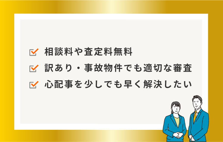 相談料や査定料無料。訳あり・事故物件でも適切な審査。心配事を少しでも早く解決したい。